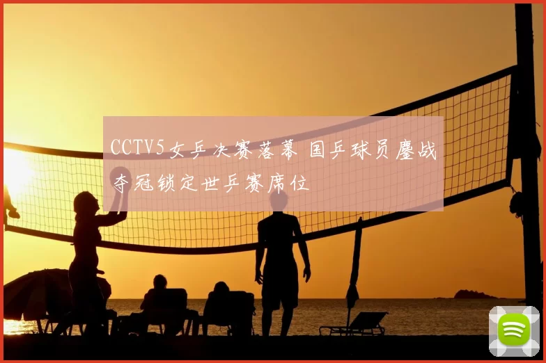 CCTV5女乒决赛落幕 国乒球员鏖战夺冠锁定世乒赛席位